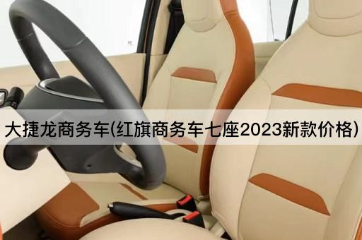 大捷龙商务车(红旗商务车七座2023新款价格)