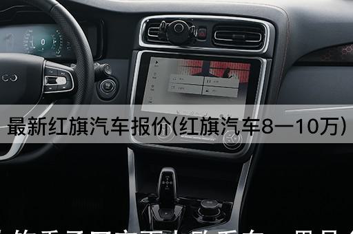 最新红旗汽车报价(红旗汽车8一10万)