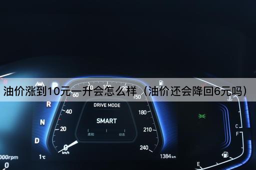油价涨到10元一升会怎么样（油价还会降回6元吗）