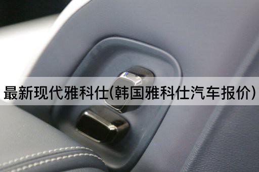 最新现代雅科仕(韩国雅科仕汽车报价)