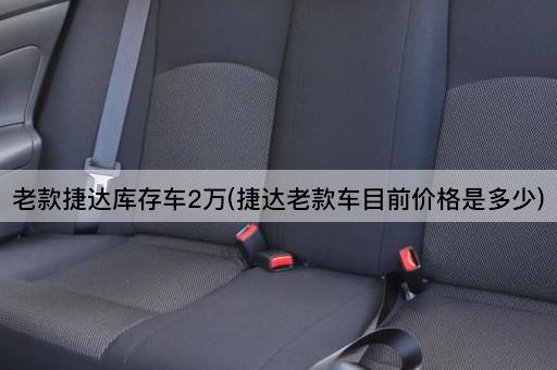 老款捷达库存车2万(捷达老款车目前价格是多少)