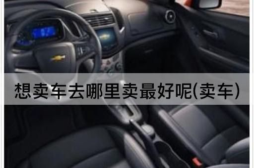 想卖车去哪里卖最好呢(卖车)