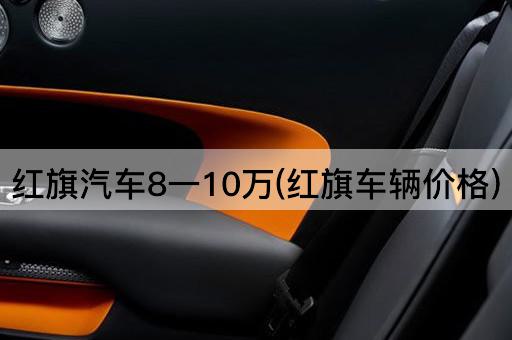 红旗汽车8一10万(红旗车辆价格)