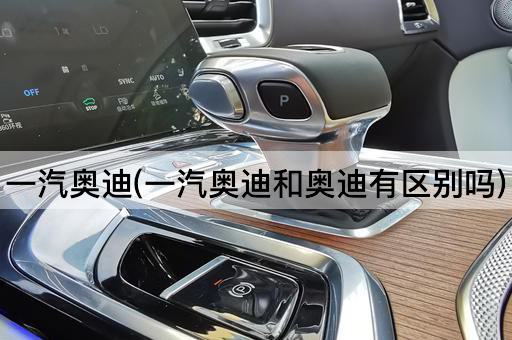 一汽奥迪(一汽奥迪和奥迪有区别吗)