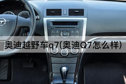 奥迪越野车q7(奥迪Q7怎么样)