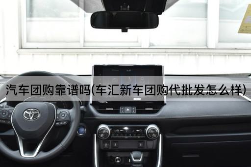 汽车团购靠谱吗(车汇新车团购代批发怎么样)