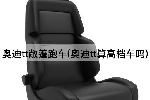 奥迪tt敞篷跑车(奥迪tt算高档车吗)