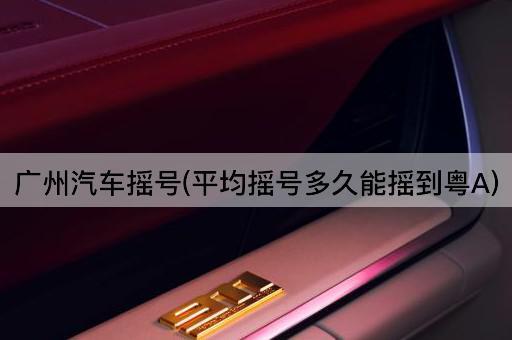 广州汽车摇号(平均摇号多久能摇到粤A)