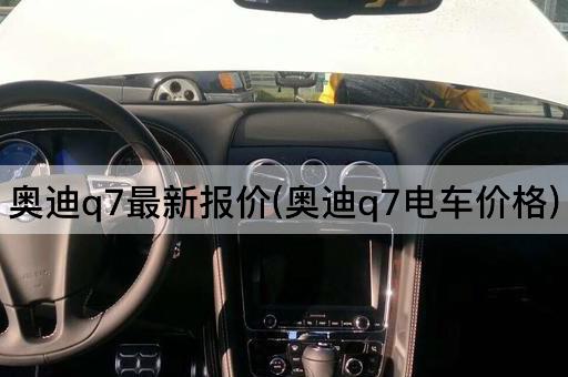 奥迪q7最新报价(奥迪q7电车价格)