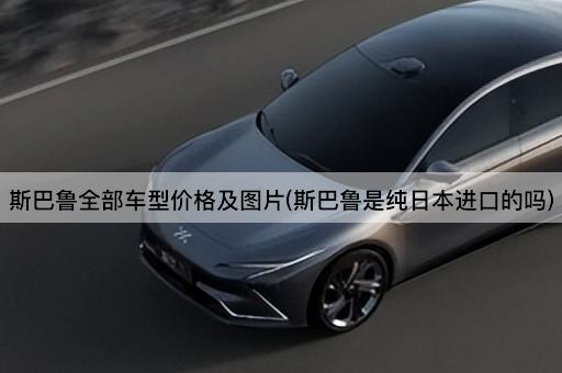 斯巴鲁全部车型价格及图片(斯巴鲁是纯日本进口的吗)
