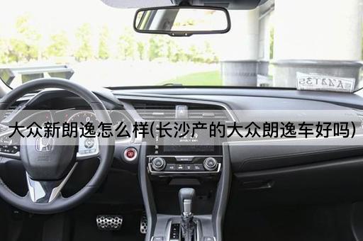 大众新朗逸怎么样(长沙产的大众朗逸车好吗)