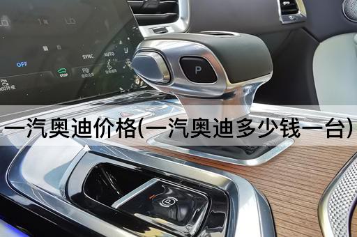 一汽奥迪价格(一汽奥迪多少钱一台)