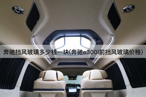 奔驰挡风玻璃多少钱一块(奔驰e300l前挡风玻璃价格)