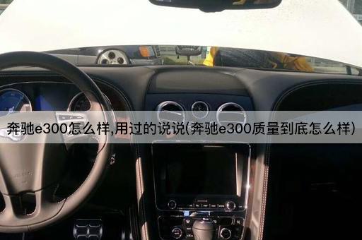 奔驰e300怎么样,用过的说说(奔驰e300质量到底怎么样)
